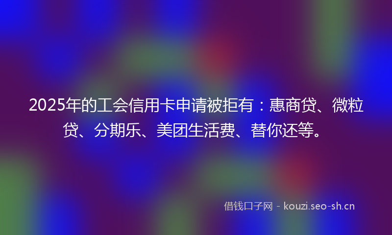 2025年的工会信用卡申请被拒有:惠商贷、微粒贷、分期乐、美团生活费、替你还等。