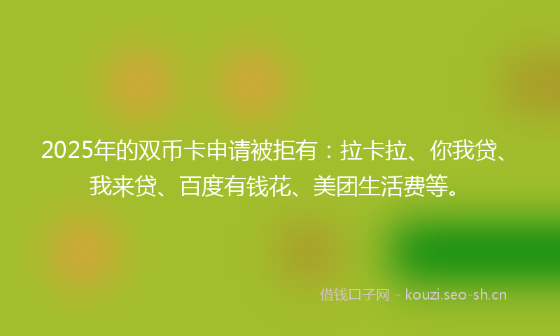 2025年的双币卡申请被拒有：拉卡拉、你我贷、我来贷、百度有钱花、美团生活费等。