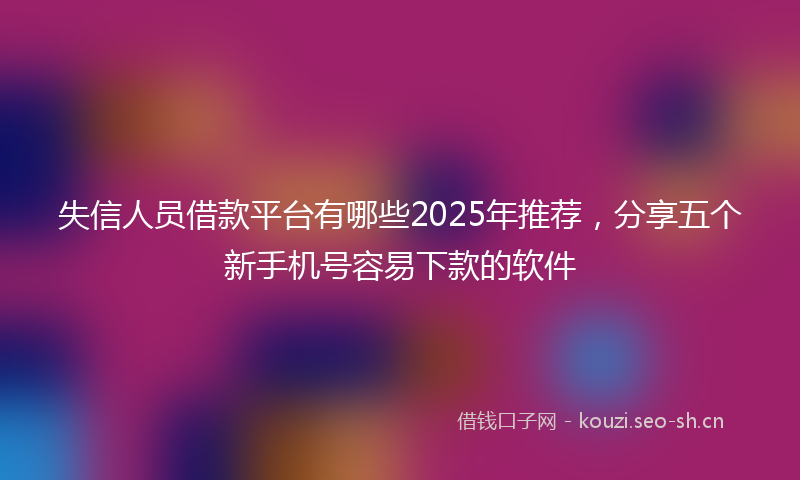 失信人员借款平台有哪些2025年推荐，分享五个新手机号容易下款的软件