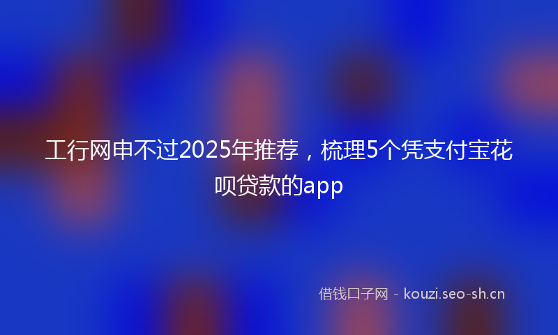 工行网申不过2025年推荐，梳理5个凭支付宝花呗贷款的app