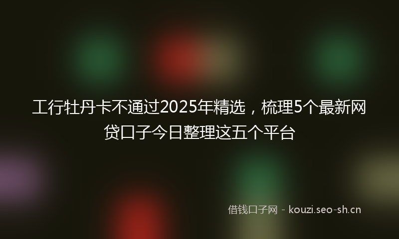 工行牡丹卡不通过2025年精选，梳理5个最新网贷口子今日整理这五个平台