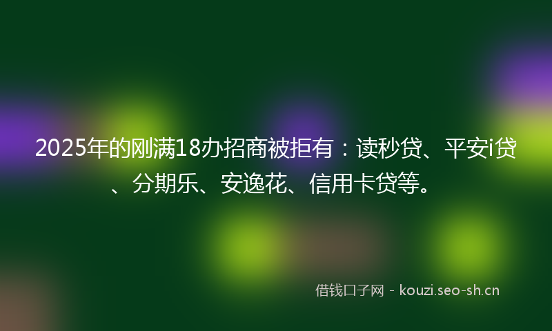 2025年的刚满18办招商被拒有：读秒贷、平安i贷、分期乐、安逸花、信用卡贷等。