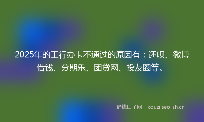 2025年的工行办卡不通过的原因有：还呗、微博借钱、分期乐、团贷网、投友圈等。