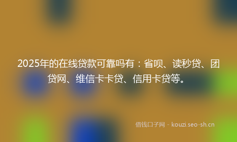 2025年的在线贷款可靠吗有：省呗、读秒贷、团贷网、维信卡卡贷、信用卡贷等。