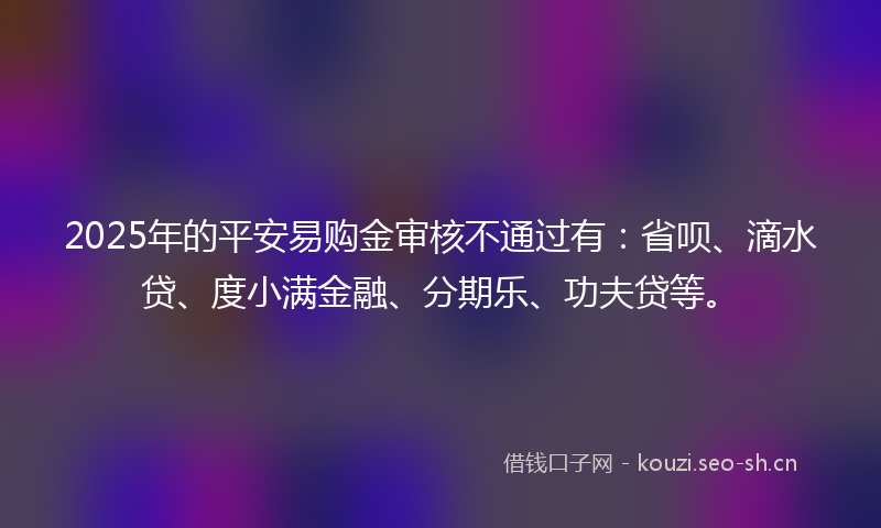 2025年的平安易购金审核不通过有：省呗、滴水贷、度小满金融、分期乐、功夫贷等。