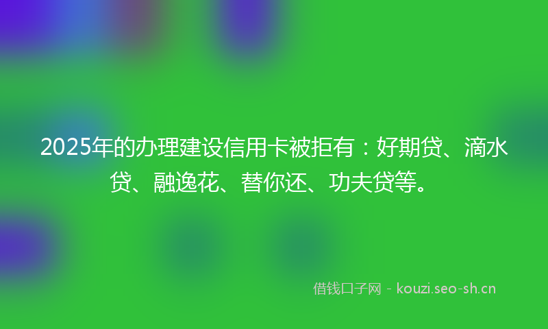 2025年的办理建设信用卡被拒有：好期贷、滴水贷、融逸花、替你还、功夫贷等。