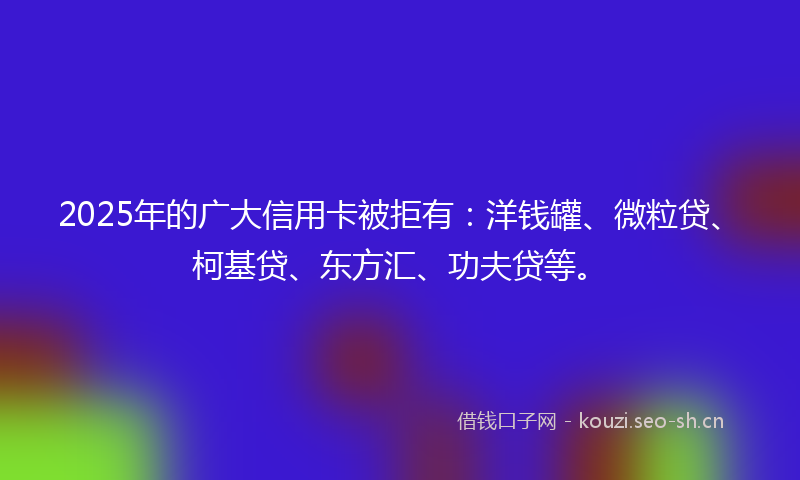 2025年的广大信用卡被拒有：洋钱罐、微粒贷、柯基贷、东方汇、功夫贷等。