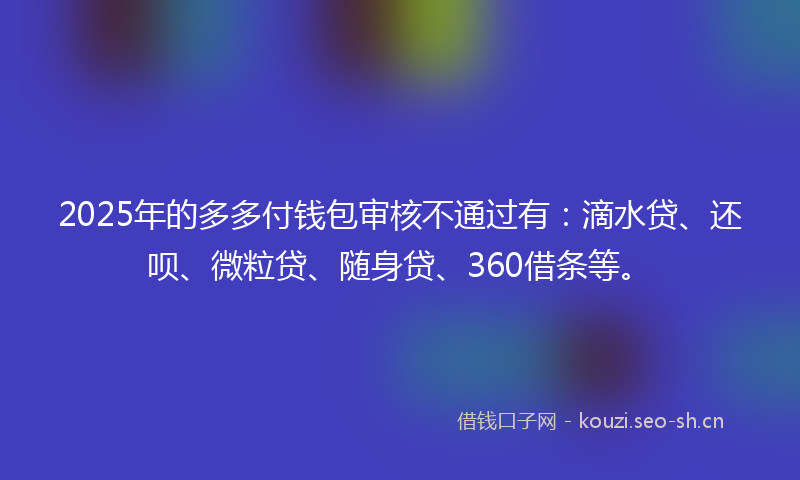 2025年的多多付钱包审核不通过有：滴水贷、还呗、微粒贷、随身贷、360借条等。