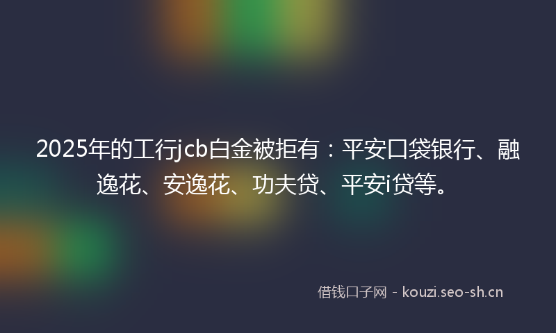 2025年的工行jcb白金被拒有：平安口袋银行、融逸花、安逸花、功夫贷、平安i贷等。
