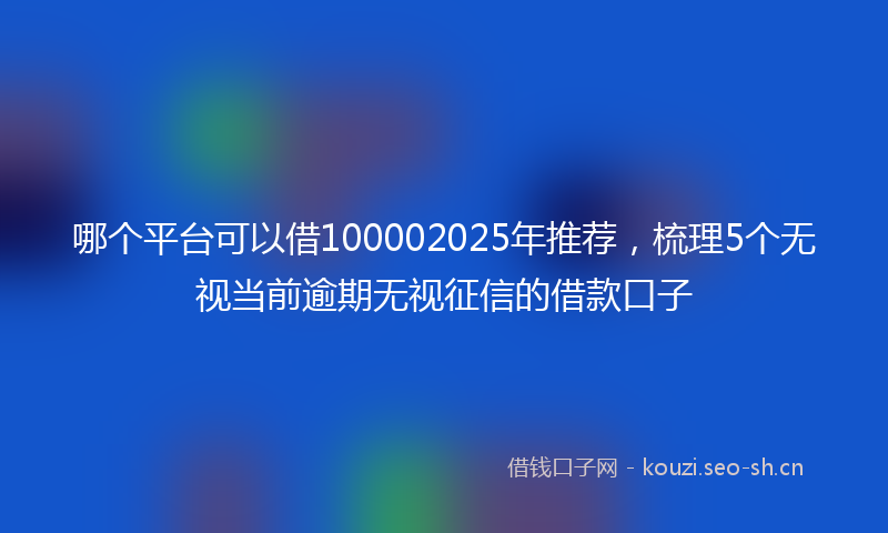 哪个平台可以借100002025年推荐，梳理5个无视当前逾期无视征信的借款口子