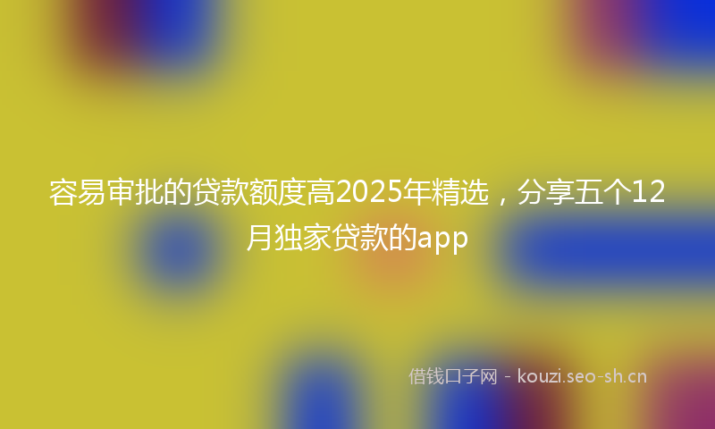 容易审批的贷款额度高2025年精选，分享五个12月独家贷款的app