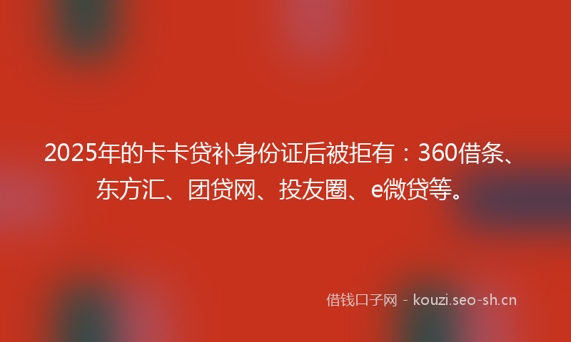 2025年的卡卡贷补身份证后被拒有:360借条、东方汇、团贷网、投友圈、e微贷等。