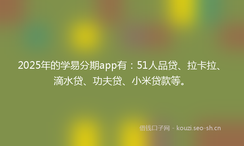 2025年的学易分期app有：51人品贷、拉卡拉、滴水贷、功夫贷、小米贷款等。