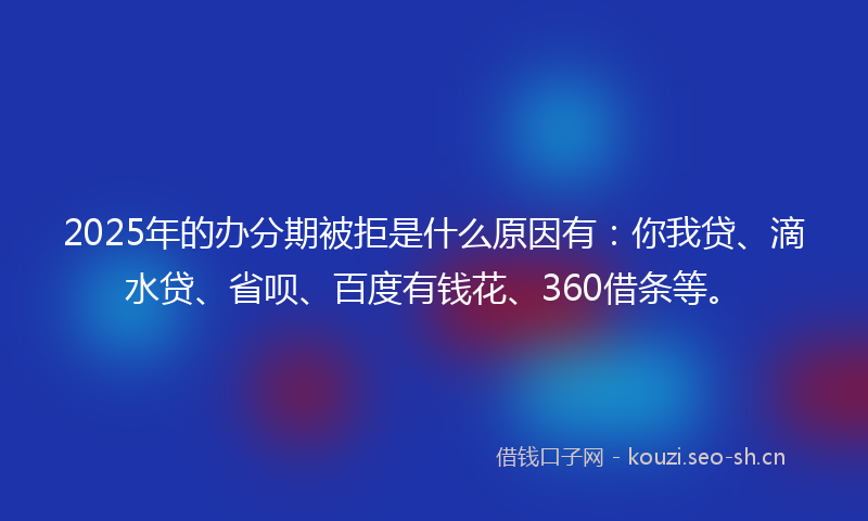2025年的办分期被拒是什么原因有：你我贷、滴水贷、省呗、百度有钱花、360借条等。