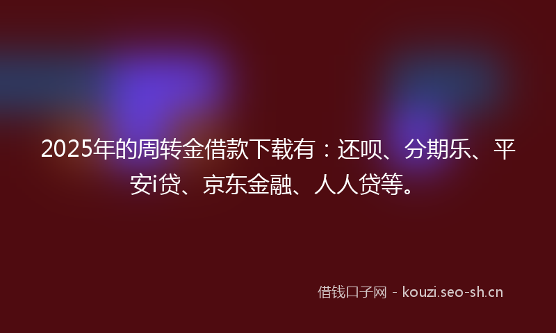 2025年的周转金借款下载有:还呗、分期乐、平安i贷、京东金融、人人贷等。
