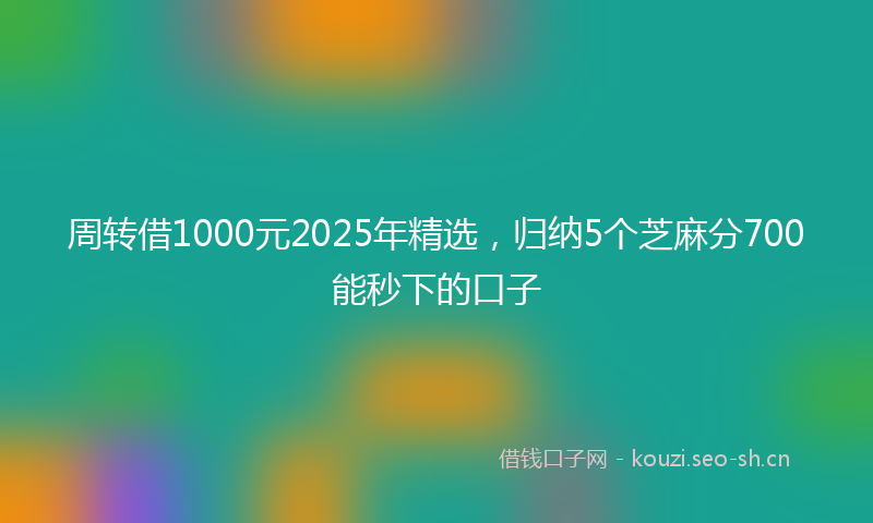 周转借1000元2025年精选，归纳5个芝麻分700能秒下的口子