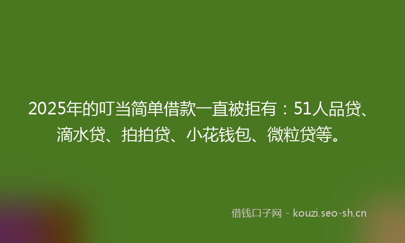 2025年的叮当简单借款一直被拒有：51人品贷、滴水贷、拍拍贷、小花钱包、微粒贷等。