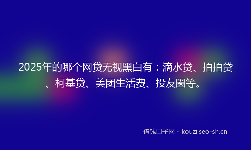 2025年的哪个网贷无视黑白有：滴水贷、拍拍贷、柯基贷、美团生活费、投友圈等。