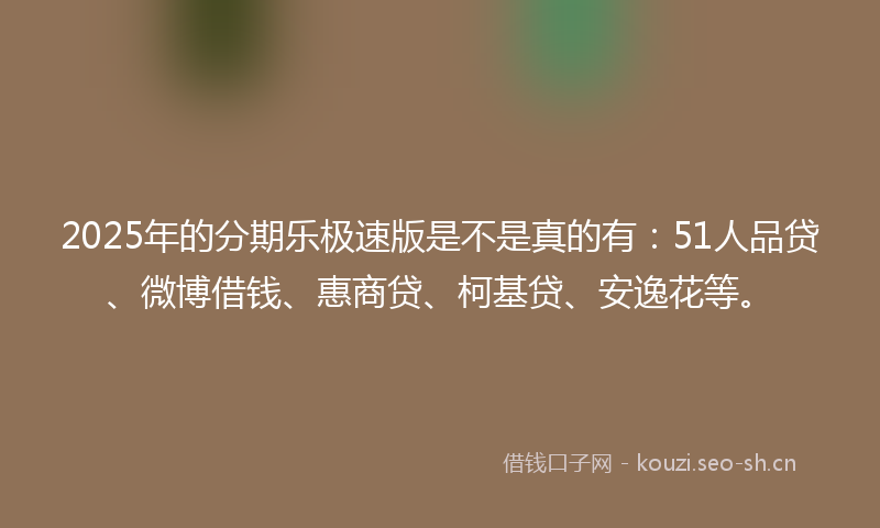 2025年的分期乐极速版是不是真的有:51人品贷、微博借钱、惠商贷、柯基贷、安逸花等。
