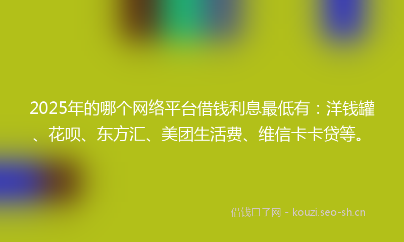 2025年的哪个网络平台借钱利息最低有：洋钱罐、花呗、东方汇、美团生活费、维信卡卡贷等。