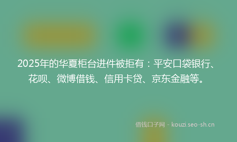 2025年的华夏柜台进件被拒有:平安口袋银行、花呗、微博借钱、信用卡贷、京东金融等。