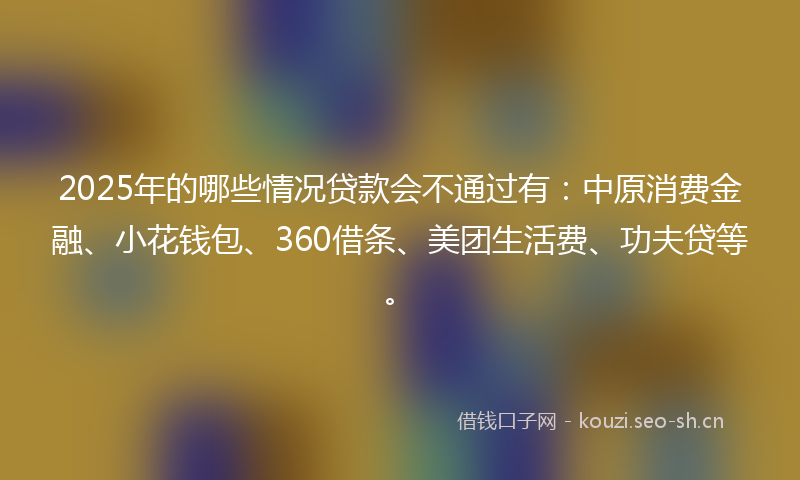 2025年的哪些情况贷款会不通过有：中原消费金融、小花钱包、360借条、美团生活费、功夫贷等。