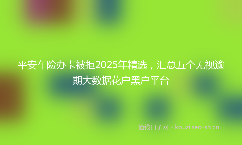 平安车险办卡被拒2025年精选，汇总五个无视逾期大数据花户黑户平台