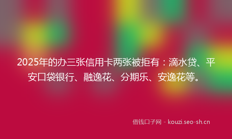 2025年的办三张信用卡两张被拒有：滴水贷、平安口袋银行、融逸花、分期乐、安逸花等。