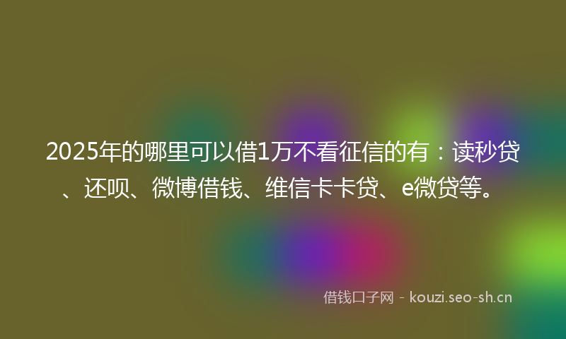 2025年的哪里可以借1万不看征信的有：读秒贷、还呗、微博借钱、维信卡卡贷、e微贷等。