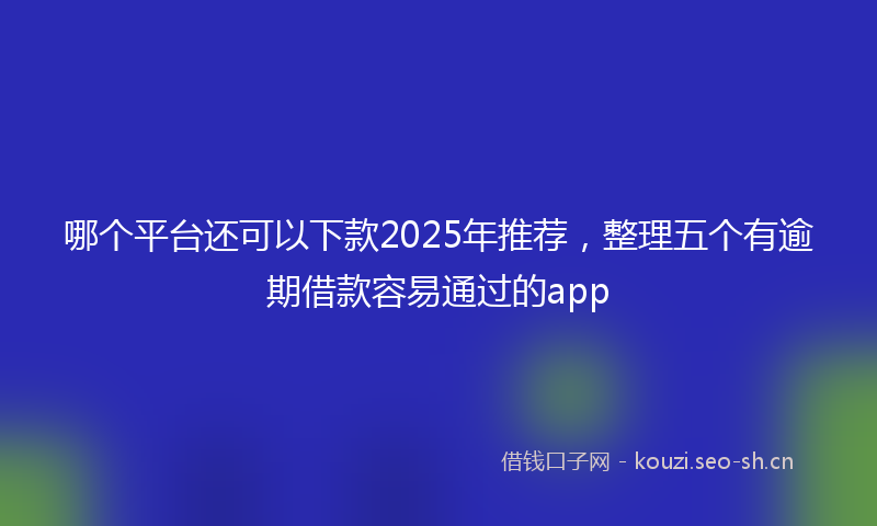 哪个平台还可以下款2025年推荐,整理五个有逾期借款容易通过的app