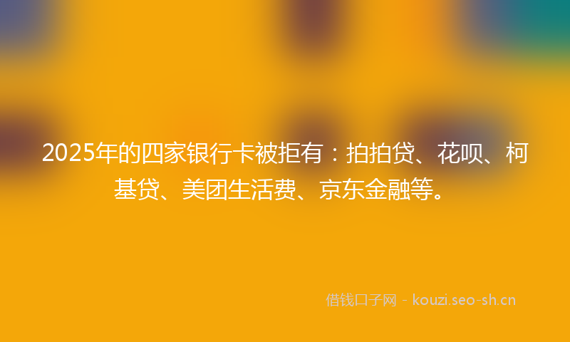 2025年的四家银行卡被拒有：拍拍贷、花呗、柯基贷、美团生活费、京东金融等。