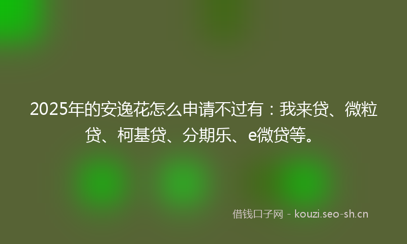2025年的安逸花怎么申请不过有：我来贷、微粒贷、柯基贷、分期乐、e微贷等。