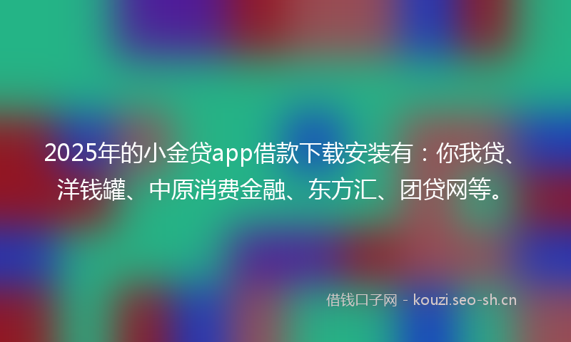 2025年的小金贷app借款下载安装有：你我贷、洋钱罐、中原消费金融、东方汇、团贷网等。
