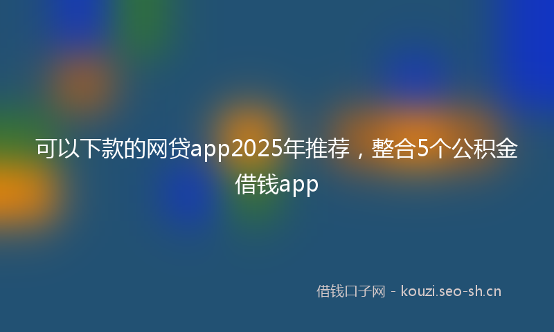 可以下款的网贷app2025年推荐，整合5个公积金借钱app