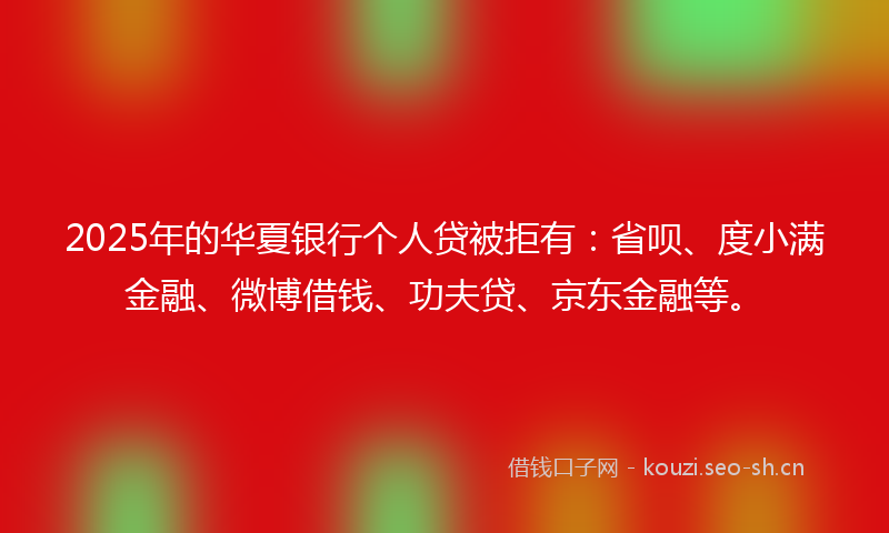2025年的华夏银行个人贷被拒有：省呗、度小满金融、微博借钱、功夫贷、京东金融等。