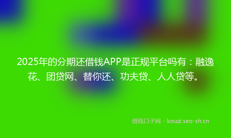2025年的分期还借钱APP是正规平台吗有：融逸花、团贷网、替你还、功夫贷、人人贷等。