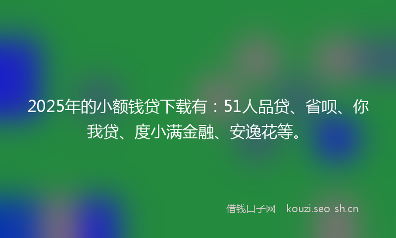 2025年的小额钱贷下载有：51人品贷、省呗、你我贷、度小满金融、安逸花等。