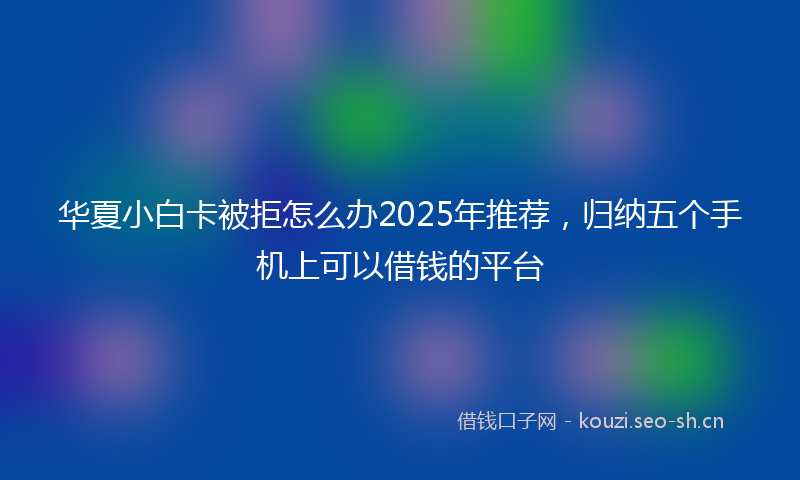 华夏小白卡被拒怎么办2025年推荐，归纳五个手机上可以借钱的平台
