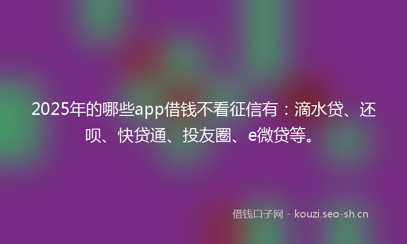 2025年的哪些app借钱不看征信有：滴水贷、还呗、快贷通、投友圈、e微贷等。