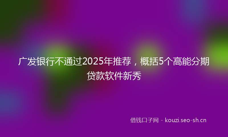 广发银行不通过2025年推荐，概括5个高能分期贷款软件新秀