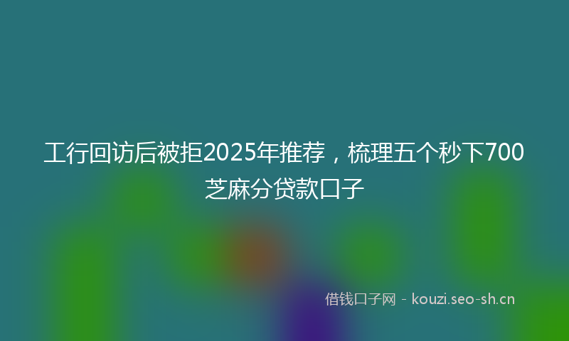 工行回访后被拒2025年推荐，梳理五个秒下700芝麻分贷款口子