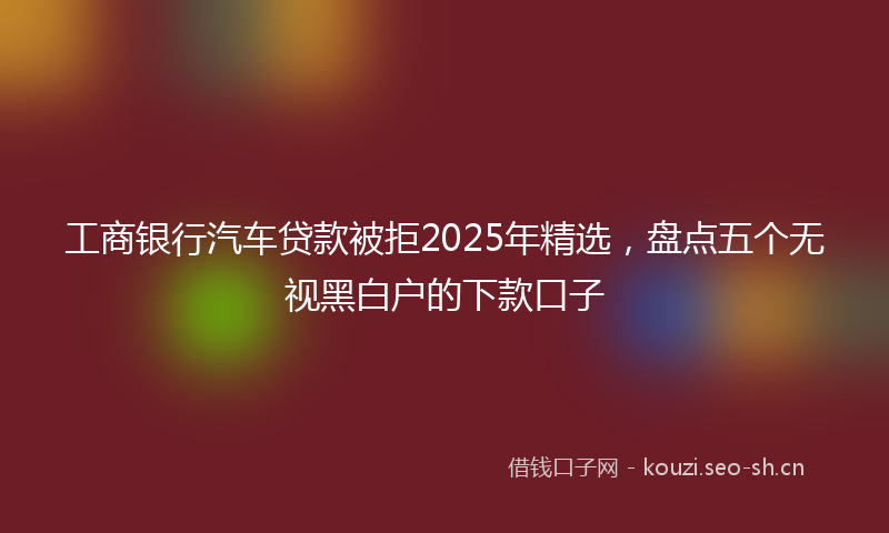 工商银行汽车贷款被拒2025年精选,盘点五个无视黑白户的下款口子