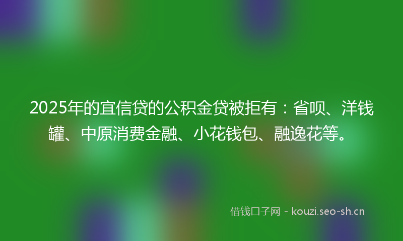 2025年的宜信贷的公积金贷被拒有：省呗、洋钱罐、中原消费金融、小花钱包、融逸花等。