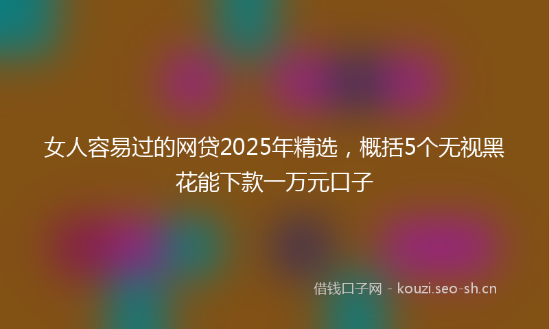 女人容易过的网贷2025年精选，概括5个无视黑花能下款一万元口子