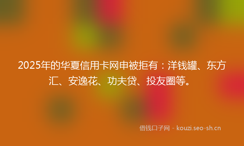 2025年的华夏信用卡网申被拒有:洋钱罐、东方汇、安逸花、功夫贷、投友圈等。