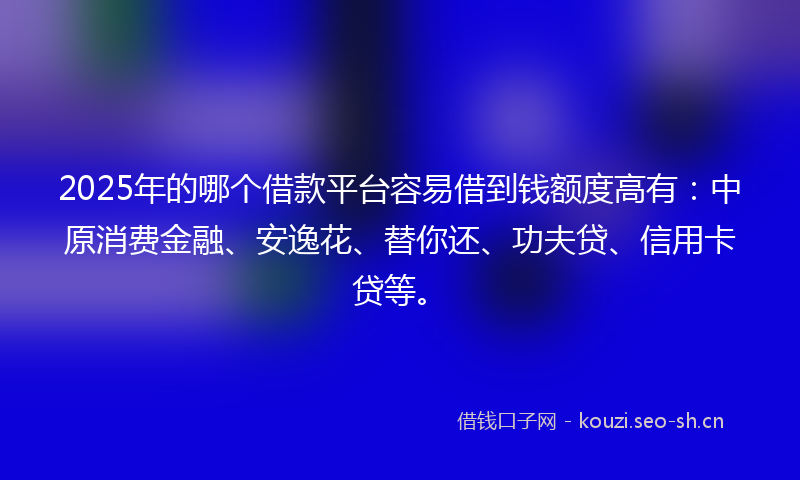 2025年的哪个借款平台容易借到钱额度高有：中原消费金融、安逸花、替你还、功夫贷、信用卡贷等。