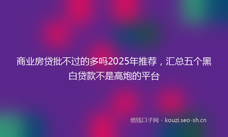 商业房贷批不过的多吗2025年推荐，汇总五个黑白贷款不是高炮的平台