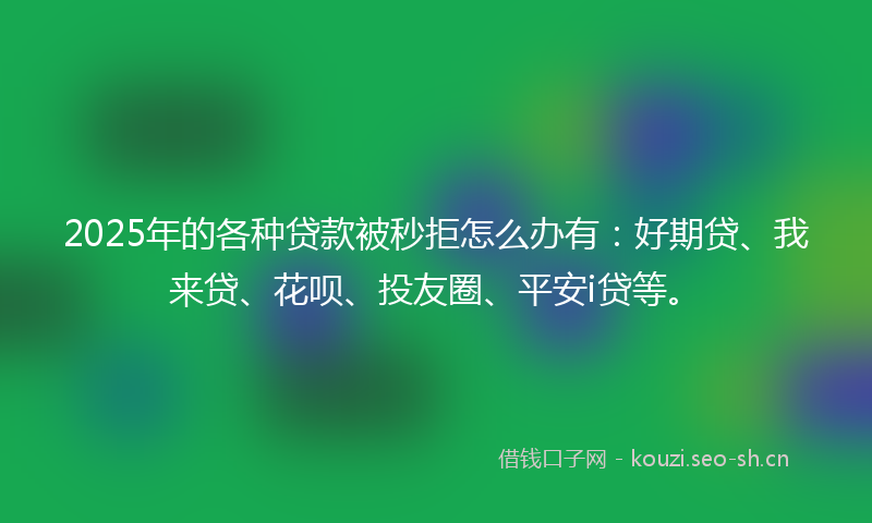 2025年的各种贷款被秒拒怎么办有：好期贷、我来贷、花呗、投友圈、平安i贷等。