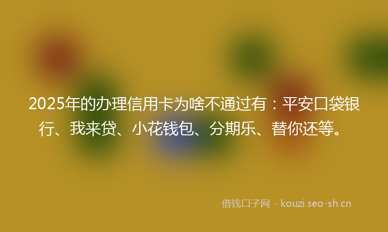 2025年的办理信用卡为啥不通过有：平安口袋银行、我来贷、小花钱包、分期乐、替你还等。