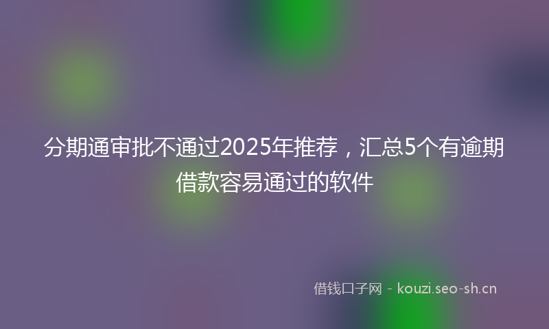 分期通审批不通过2025年推荐，汇总5个有逾期借款容易通过的软件